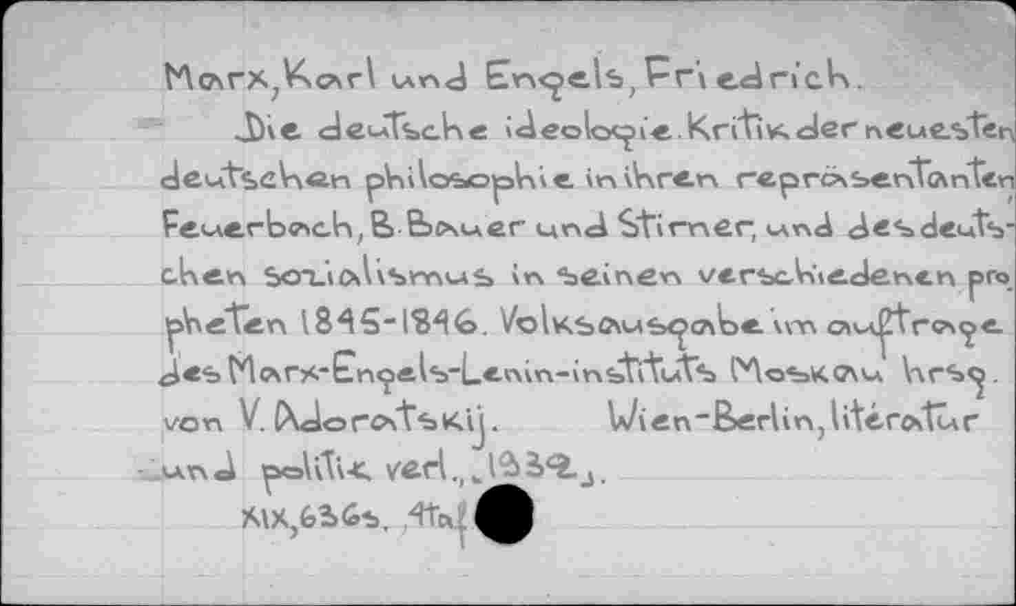 ﻿VA слгх, Ксаг I und Engels, P r'i ed ri'ck.
J)ie deutsche idéologie Krftïvs. der neuesten deutsehôn philosophie in ihren reprc\ sentes nten Feuerbach, ЕЬсчиег und Stirnen, und des deutschen Soi_i(\V\smus \n seinen verscA>»edencn pro pheten 18A5“13AG. VoIksämь<£слЬе vvn c»u^tr«?*«je. des (Aotrs'En^e^Lenin-inbti'tuVs CAoskcau VxrS«^ von V. CXdorotTsKtj. U/ien"Berlin,l'térottur und
Â\X,G2>6s.